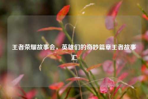 王者荣耀故事会，英雄们的奇妙篇章王者故事汇