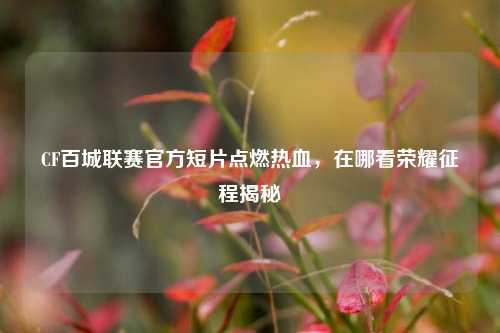 CF百城联赛官方短片点燃热血，在哪看荣耀征程揭秘