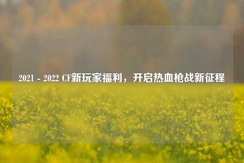 2021 - 2022 CF新玩家福利，开启热血枪战新征程