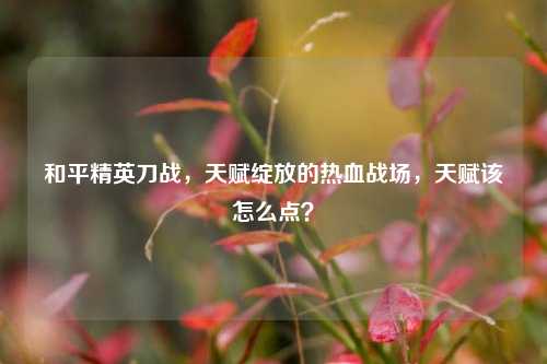 和平精英刀战，天赋绽放的热血战场，天赋该怎么点？