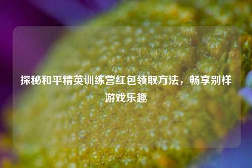 探秘和平精英训练营红包领取     ，畅享别样游戏乐趣