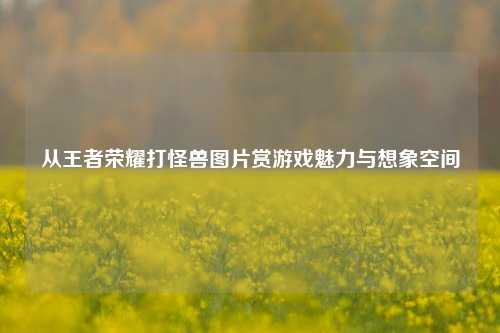 从王者荣耀打怪兽图片赏游戏魅力与想象空间