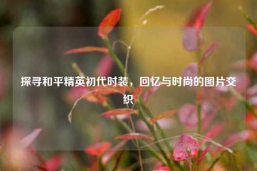 探寻和平精英初代时装，回忆与时尚的图片交织